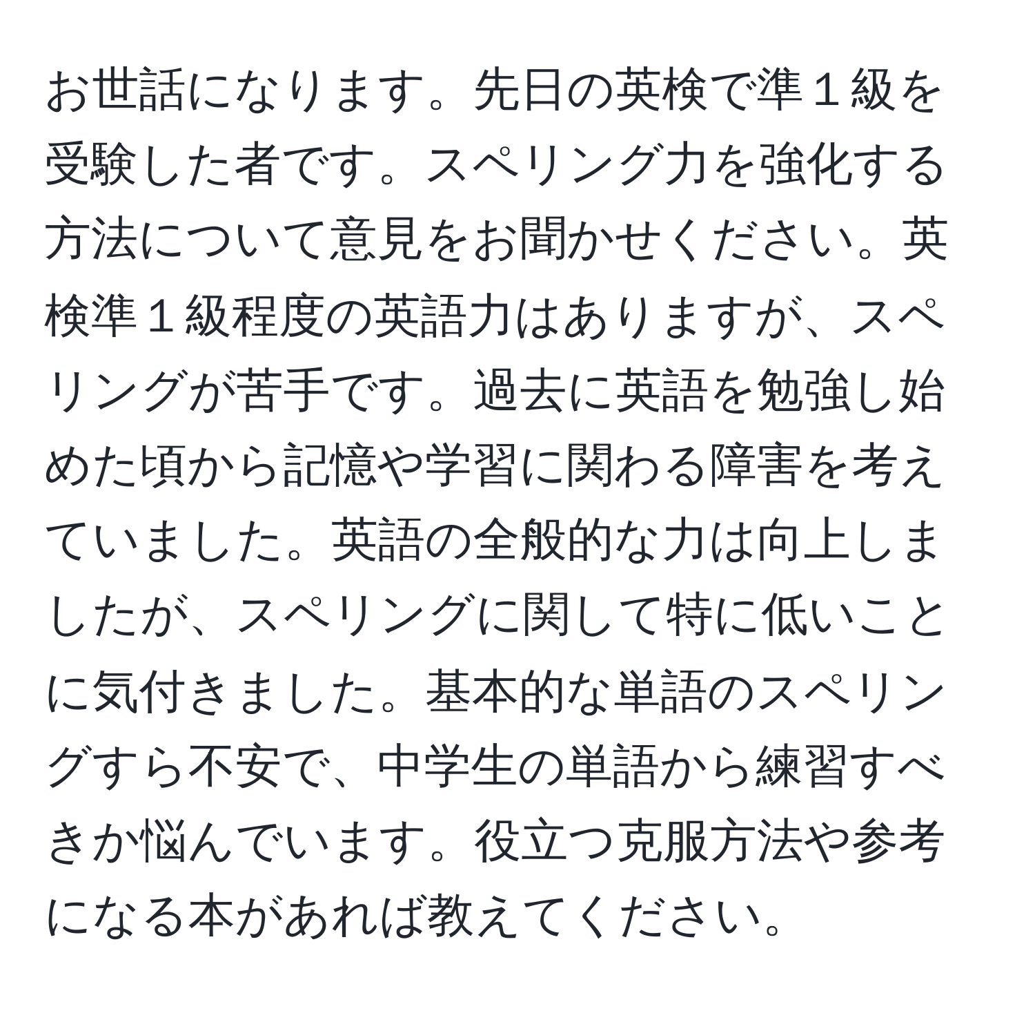 お世話になります。先日の英検で準１級を受験した者です。スペリング力を強化する方法について意見をお聞かせください。英検準１級程度の英語力はありますが、スペリングが苦手です。過去に英語を勉強し始めた頃から記憶や学習に関わる障害を考えていました。英語の全般的な力は向上しましたが、スペリングに関して特に低いことに気付きました。基本的な単語のスペリングすら不安で、中学生の単語から練習すべきか悩んでいます。役立つ克服方法や参考になる本があれば教えてください。