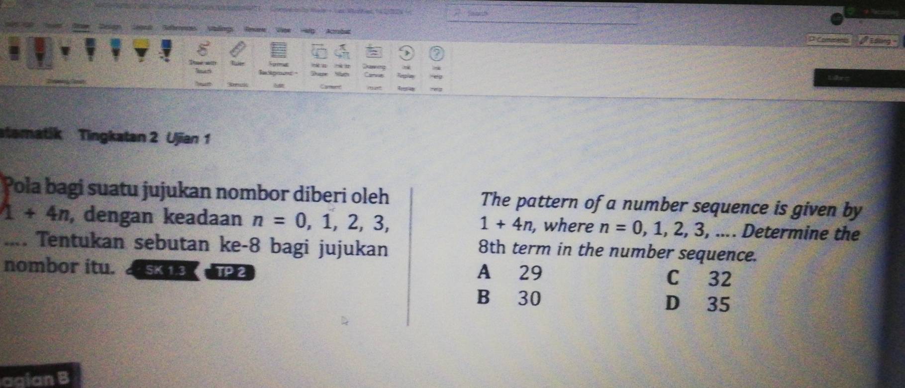 Reffernncs Nefêas Edling
* Conere
Szm
Camer
stematik Tingkatan 2 Ujian 1
Pola bagi suatu jujukan nombor diberi oleh The pattern of a number sequence is given by
1+4n , dengan keadaan n=0,1,2,3, , where n=0,1,2,3,... Determine the
1+4n.... Tentukan sebutan ke -8 bagi jujukan
8th term in the number sequence.
nombor itu. SK 1.3 TP 2 A 29 C 32
B 30 D 35
agian B