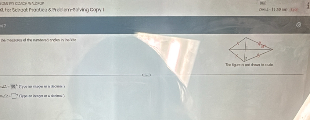 EOMETRY COACH WALDROP DUE
XL for School: Practice & Problem-Solving Copy 1 Dec 4 - 11:59 pm  tate
o 2
the measures of the numbered angles in the kite.
The figure is not drawn to scale.
∠ 1=90° (Type an integer or a decimal.)
m∠ 2=□° (Type an integer or a decimal.)