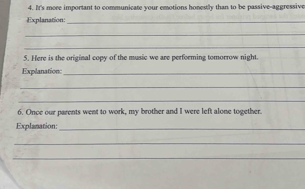 It's more important to communicate your emotions honestly than to be passive-aggressive 
Explanation:_ 
_ 
_ 
5. Here is the original copy of the music we are performing tomorrow night. 
Explanation:_ 
_ 
_ 
6. Once our parents went to work, my brother and I were left alone together. 
Explanation:_ 
_ 
_