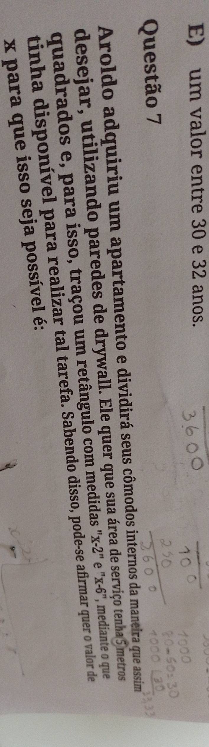 E) um valor entre 30 e 32 anos.
Questão 7
Aroldo adquiriu um apartamento e dividirá seus cômodos internos da maneira que assim
desejar, utilizando paredes de drywall. Ele quer que sua área de serviço tenha 5 metros
quadrados e, para isso, traçou um retângulo com medidas "x-2" e "x-6", mediante o que
tinha disponível para realizar tal tarefa. Sabendo disso, pode-se afirmar quer o valor de
x para que isso seja possível é: