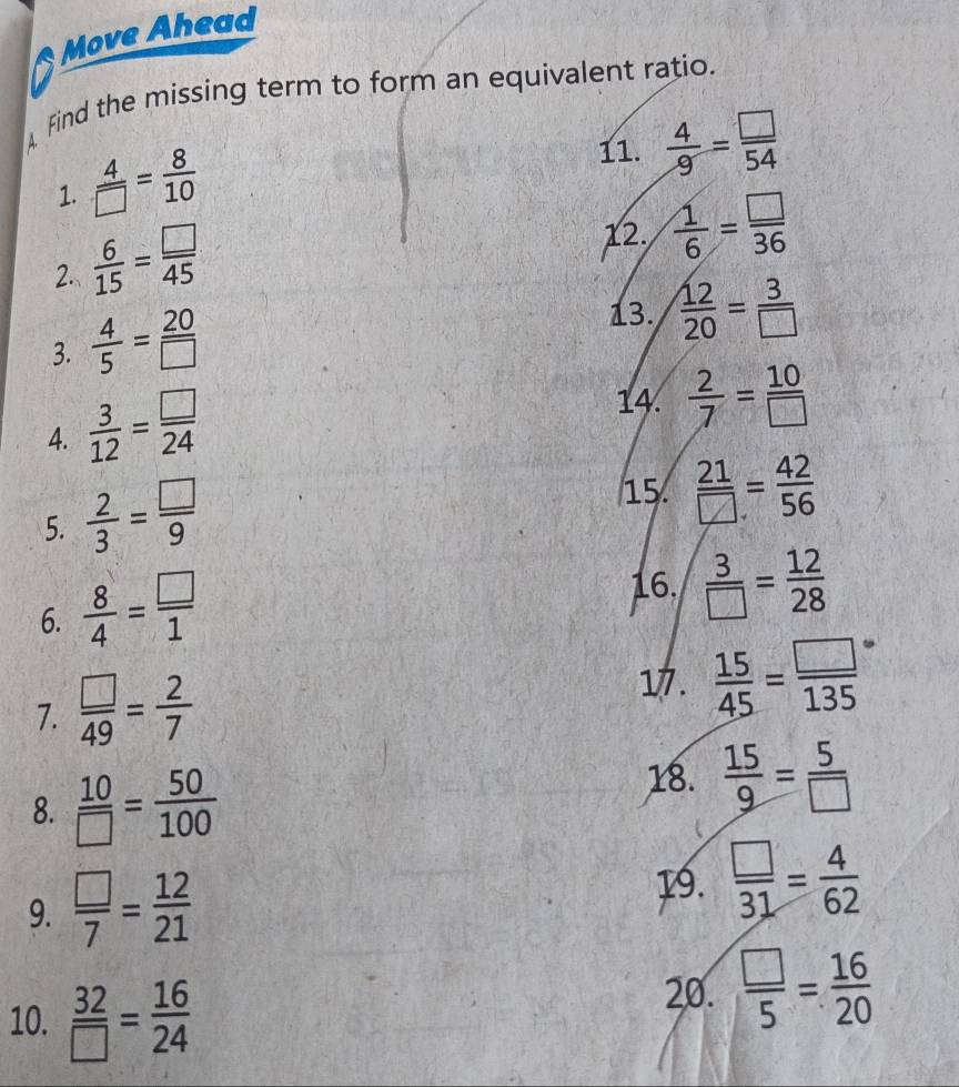 Move Ahead 
A Find the missing term to form an equivalent ratio. 
1.  4/□  = 8/10 
11.  4/9 = □ /54 
2.  6/15 = □ /45 
12.  1/6 = □ /36 
3.  4/5 = 20/□  
13.  12/20 = 3/□  
4.  3/12 = □ /24 
14.  2/7 = 10/□  
5.  2/3 = □ /9 
15.  21/□  = 42/56 
6.  8/4 = □ /1 
16.  3/□  = 12/28 
7.  □ /49 = 2/7 .  15/45 =frac □ (135)°
8.  10/□  = 50/100 
18.  15/9 = 5/□  
19. 
9.  □ /7 = 12/21   □ /31 = 4/62 
10.  32/□  = 16/24 
20.  □ /5 = 16/20 