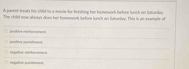 A parent treats his child to a movie for fnishing her homework before lunch on Saturday.
The child now always does her homework before lunch on Saturday. This is an example of
positive reinforcement.
positive punishment.
negative reinforcement.
negative punishment.