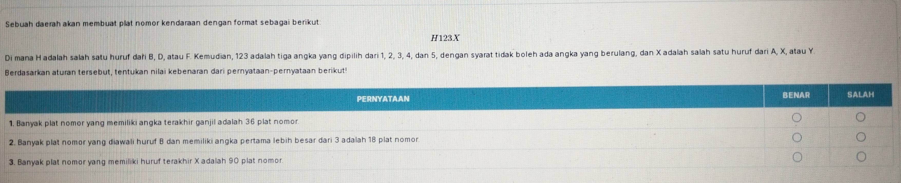 Sebuah daerah akan membuat plat nomor kendaraan dengan format sebagai berikut:
H123X
Di mana Hadalah salah satu huruf daři B, D, atau F. Kemudian, 123 adalah tiga angka yang dipilih dari 1, 2, 3, 4, dan 5, dengan syarat tidak boleh ada angka yang berulang, dan X adalah salah satu huruf dari A, X, atau Y
Berdasarkan aturan tersebut, tentukan nilai kebenaran dari pernyataan-pernyataan berikut! 
PERNYATAAN BENAR SALAH 
1. Banyak plat nomor yang memiliki angka terakhir ganjil adalah 36 plat nomor. 
2. Banyak plat nomor yang diawali huruf B dan memiliki angka pertama lebih besar dari 3 adalah 18 plat nomor. 
3. Banyak plat nomor yang memiliki huruf terakhir X adalah 90 plat nomor.