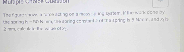 Question 
The figure shows a force acting on a mass spring system. If the work done by 
the spring is - 50 N⋅mm, the spring constant k of the spring is 5 N/mm, and x_1 is
2 mm, calculate the value of x_2.