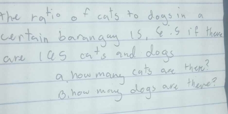 The ratio of cats to dogs in a 
certain barangay is, C . S if there 
are las cats and dogs 
a how many cats are there? 
6. how many dogs are there?