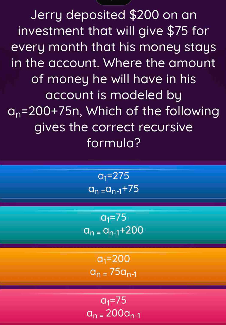 Jerry deposited $200 on an
investment that will give $75 for
every month that his money stays
in the account. Where the amount
of money he will have in his
account is modeled by
a_n=200+75n , Which of the following
gives the correct recursive
formula?
a_1=275
a_n=a_n-1+75
a_1=75
a_n=a_n-1+200
a_1=200
a_n=75a_n-1
a_1=75
a_n=200a_n-1