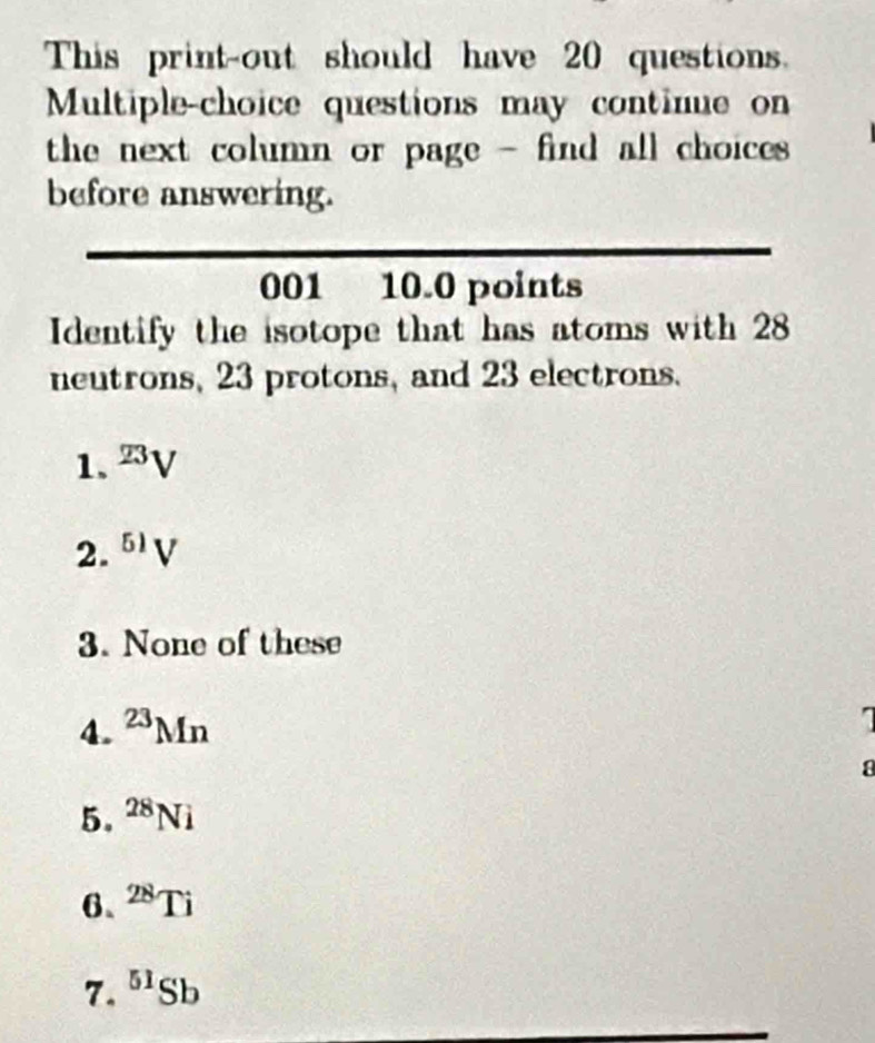 This print-out should have 20 questions.
Multiple-choice questions may continue on
the next column or page - find all choices .
before answering.
001 10.0 points
Identify the isotope that has atoms with 28
neutrons, 23 protons, and 23 electrons.
1. ^23V
2. ^51V
3. None of these
4. ^23Mn
a
5. ^28Ni
6、 ^28Ti
7. ^51Sb