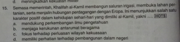 d. meningkatkan kekuatän militer
15. Semasa memerintah, Khalifah al-Kamil membangun saluran irigasi, membuka lahan per-
tanian, serta menjalin hubungan perdagangan dengan Eropa. Ini menunjukkan salah satu
karakter positif dalam kehidupan sehari-hari yang dimiliki al-Kamil, yakni ... HOTS
a. mendukung perkembangan ilmu pengetahuan
b. menjaga kerukunan antarumat beragama
c. fokus terhadap perluasan wilayah kekuasaan
d. memiliki perhatian terhadap pembangunan dalam negeri