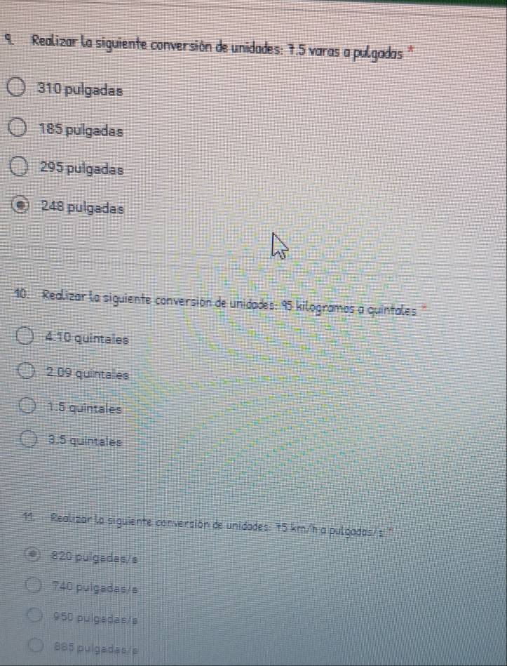 Realizar la siguiente conversión de unidades: 7.5 varas a pulgadas
310 pulgadas
185 pulgadas
295 pulgadas
248 pulgadas
10. Realizar la siguiente conversión de unidades: 95 kilogramos a quintales "
4. 10 quintales
2. 09 quintales
1. 5 quintales
3. 5 quintales
11. Realizar la siguiente conversión de unidades: 75 km/h a pulgadas/s "
820 pulgadas/s
740 pulgadas/s
950 pulgadas/s
885 pulgadas/s