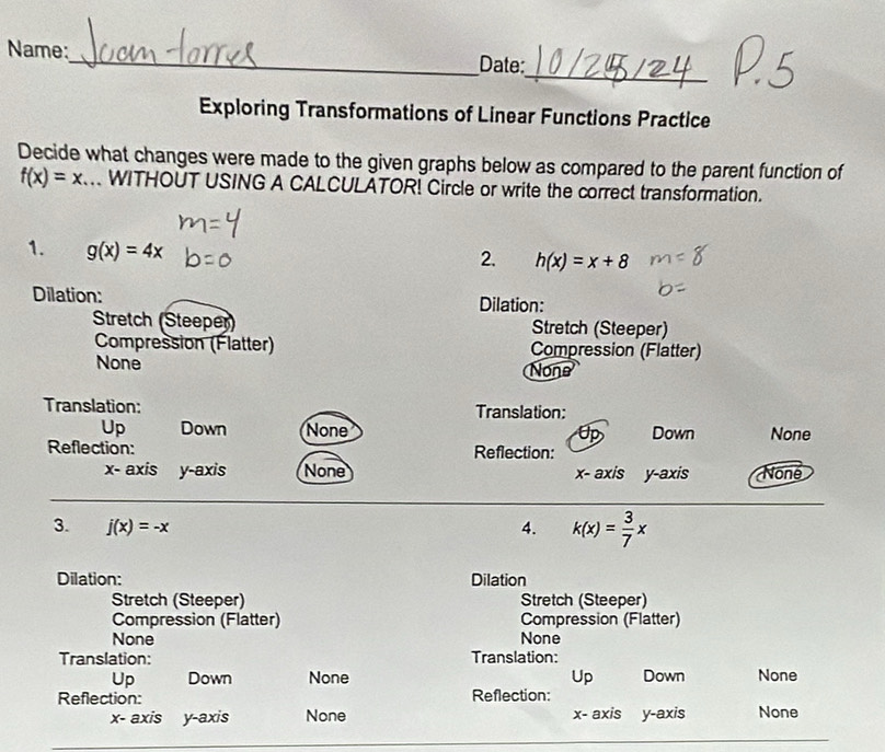 Name:_ Date:
Exploring Transformations of Linear Functions Practice
Decide what changes were made to the given graphs below as compared to the parent function of
f(x)=x WITHOUT USING A CALCULATOR! Circle or write the correct transformation.
1. g(x)=4x
2. h(x)=x+8
Dilation: Dilation:
Stretch (Steeper) Stretch (Steeper)
Compression (Élatter) Compression (Flatter)
None None
Translation: Translation:
Up Down None Down None
Reflection: Reflection:
x - axis y-axis None x - axis y-axis Noné
3. j(x)=-x 4. k(x)= 3/7 x
Dilation: Dilation
Stretch (Steeper) Stretch (Steeper)
Compression (Flatter) Compression (Flatter)
None None
Translation: Translation:
Up Down None Up Down None
Reflection: Reflection:
x - axis y-axis None x - axis y-axis None