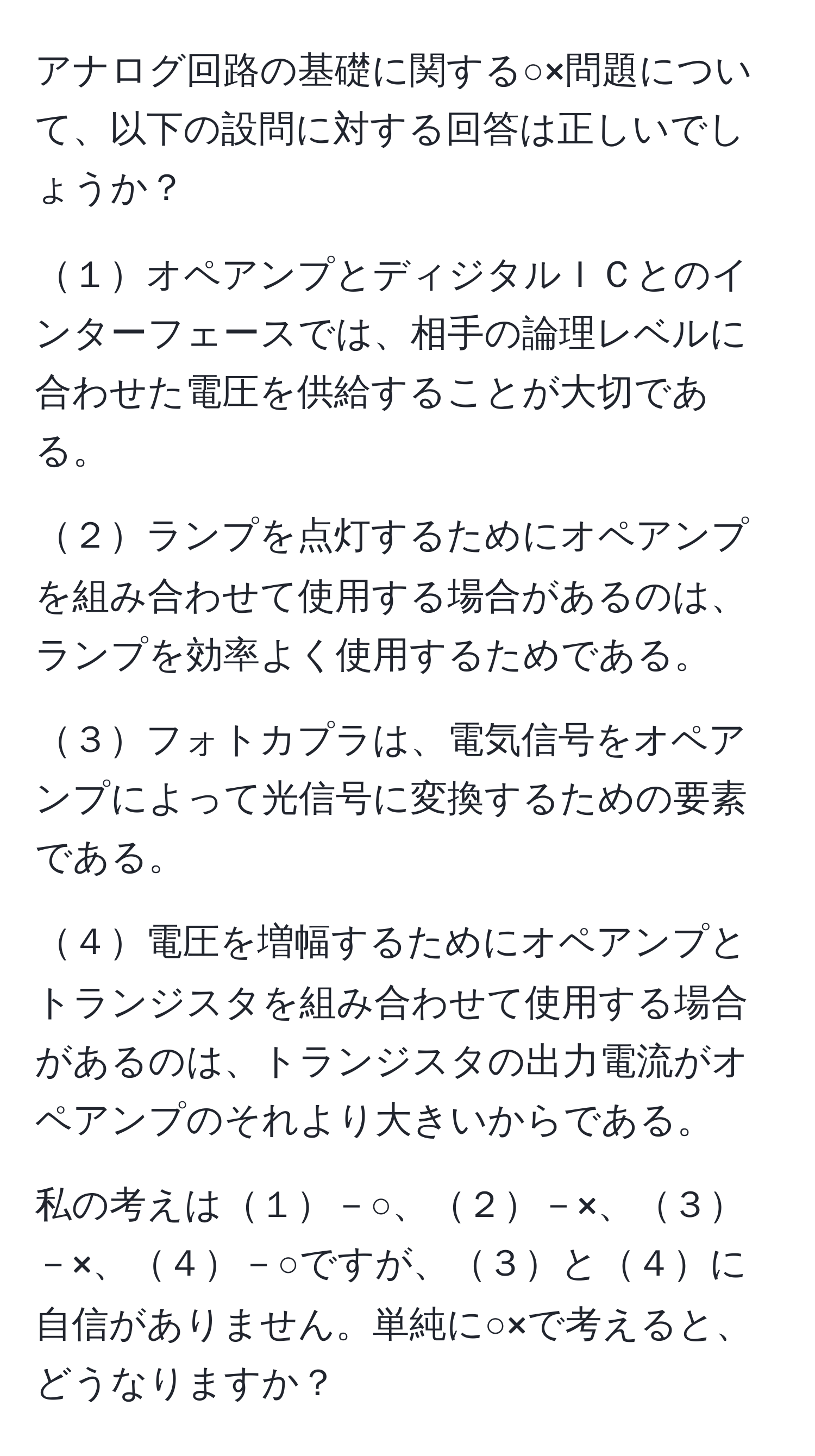 アナログ回路の基礎に関する○×問題について、以下の設問に対する回答は正しいでしょうか？

１オペアンプとディジタルＩＣとのインターフェースでは、相手の論理レベルに合わせた電圧を供給することが大切である。

２ランプを点灯するためにオペアンプを組み合わせて使用する場合があるのは、ランプを効率よく使用するためである。

３フォトカプラは、電気信号をオペアンプによって光信号に変換するための要素である。

４電圧を増幅するためにオペアンプとトランジスタを組み合わせて使用する場合があるのは、トランジスタの出力電流がオペアンプのそれより大きいからである。

私の考えは１－○、２－×、３－×、４－○ですが、３と４に自信がありません。単純に○×で考えると、どうなりますか？