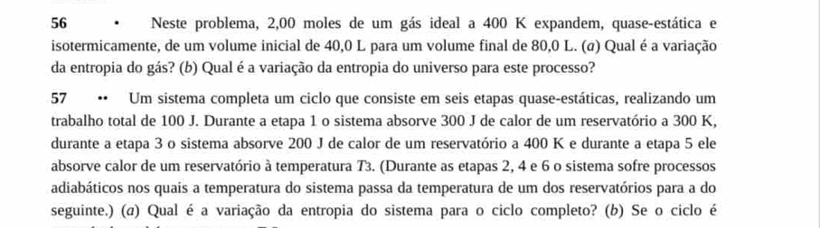 Neste problema, 2,00 moles de um gás ideal a 400 K expandem, quase-estática e 
isotermicamente, de um volume inicial de 40,0 L para um volume final de 80,0 L. (σ) Qual é a variação 
da entropia do gás? (b) Qual é a variação da entropia do universo para este processo? 
57 • Um sistema completa um ciclo que consiste em seis etapas quase-estáticas, realizando um 
trabalho total de 100 J. Durante a etapa 1 o sistema absorve 300 J de calor de um reservatório a 300 K, 
durante a etapa 3 o sistema absorve 200 J de calor de um reservatório a 400 K e durante a etapa 5 ele 
absorve calor de um reservatório à temperatura T3. (Durante as etapas 2, 4 e 6 o sistema sofre processos 
adiabáticos nos quais a temperatura do sistema passa da temperatura de um dos reservatórios para a do 
seguinte.) (a) Qual é a variação da entropia do sistema para o ciclo completo? (b) Se o ciclo é