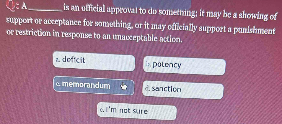 CA _is an official approval to do something; it may be a showing of
support or acceptance for something, or it may officially support a punishment
or restriction in response to an unacceptable action.
a. deficit b. potency
c. memorandum d. sanction
e. l'm not sure