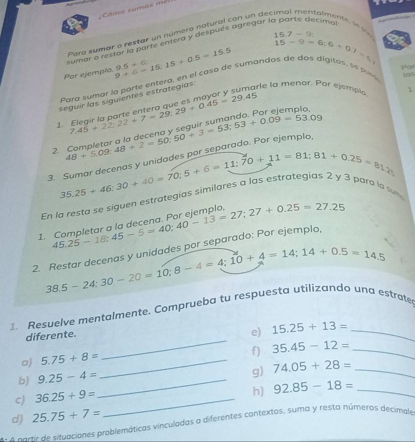 Cámo sumas  m
15.7-9:
sumar o restar la parte entera y después agregar la parte decimal Aprendizale
beginarrayr 15.7 15endarray -9=6:6+0.7=5,
Para sumar o restar un número natural con un deo  len t    
Por ejemplo, 9+6=15;15+0.5=15.5 9.5+6:
Par
Para sumar la parte entera, en el caso de sumandos de dos dígitos, se pued las
1.
seguir las siguientes estrategias:
7.45+22:22+7=29:29+0.45=29.45
1. Elegir la parte entera que es mayor y sumarle la menor. Por ejemplo
2. beginarrayr Completaraldoec50+3=53;53+0.09=53.09endarray
3. beginarrayr Sumardecenasyumo=70;5+6=11;70+11=81;81+0.25=81, 35.25+46:30+40=70;endarray es por separado. Por ejemplo,
ς si U 1 ra
Er
1. beginarrayr Completaraladecenu:13=27:27+0.25=27.25-18:45-5=40;40-13=27.25
2. Restar decenas y unidades por separado: Por ejemplo,
38.5-24:30-20=10;8-4=4;10+4=14;14+0.5=14.5
1. Resuelve mentalmente. Comprueba tu respuesta utilizando una estrate
diferente.
e) 15.25+13= _
f) 35.45-12= _
a) 5.75+8= _
_
b) 9.25-4= _
g) 74.05+28= _
c) 36.25+9= _
h) 92.85-18= _
d) 25.75+7=
A  p artirde situaciones problemáticas vinculadas a diferentes contextos, suma y resta números decimale