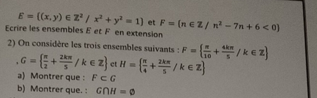 E= (x,y)∈ Z^2/x^2+y^2=1 et F=(n∈ Z/n^2-7n+6<0)
Ecrire les ensembles E et F en extension 
2) On considère les trois ensembles suivants : F=  π /10 + 4kπ /5 /k∈ Z
, G=  π /2 + 2kπ /5 /k∈ Z et H=  π /4 + 2kπ /5 /k∈ Z
a) Montrer que : F⊂ G
b) Montrer que. : G∩ H=varnothing