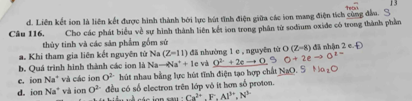 13
d. Liên kết ion là liên kết được hình thành bởi lực hút tĩnh điện giữa các ion mang điện tích cùng đầu.
Câu 116. Cho các phát biểu về sự hình thành liên kết ion trong phân tử sodium oxide có trong thành phần
thủy tinh và các sản phẩm gốm sứ
a. Khi tham gia liên kết nguyên tử Na (Z=11) đã nhường 1 e , nguyên từ O(Z=8) đã nhận 2 e.
b. Quá trình hình thành các ion là Nato Na^++1e và O^(2-)+2eto O
c. ion Na^+ và các ion O^(2-) hút nhau bằng lực hút tĩnh điện tạo hợp chất NaO.
d. ion Na^+ và ion O^(2-) đều có số electron trên lớp vỏ ít hơn số proton.
é s ion sau ' Ca^(2+), F^-, Al^(3+), N^(3-)