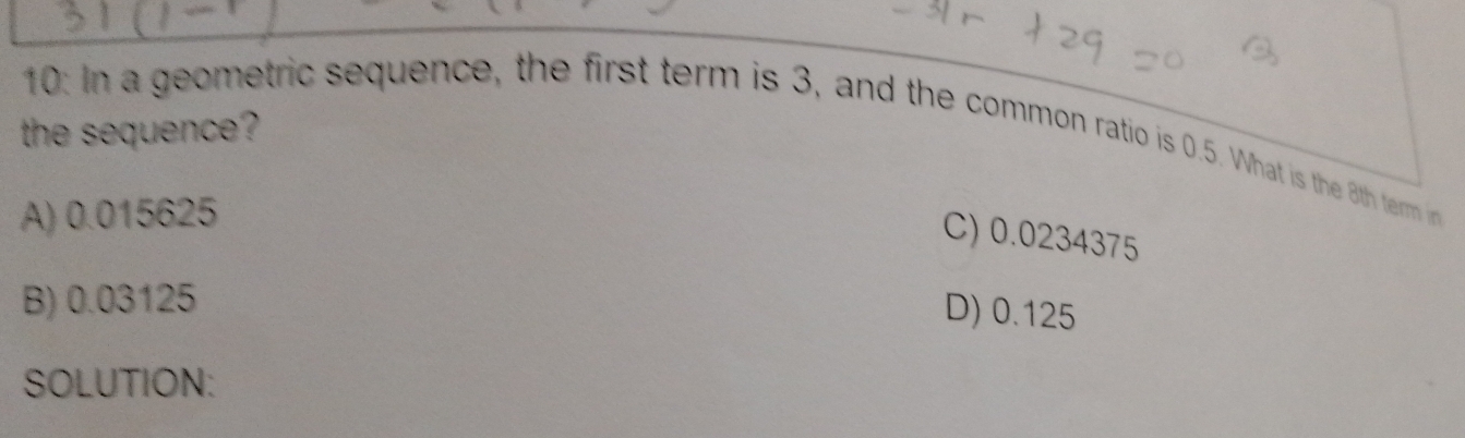 the sequence ?
10: In a geometric sequence, the first term is 3, and the common ratio is 0.5. What is the 8th term in
A) 0.015625
C) 0.0234375
B) 0.03125
D) 0.125
SOLUTION: