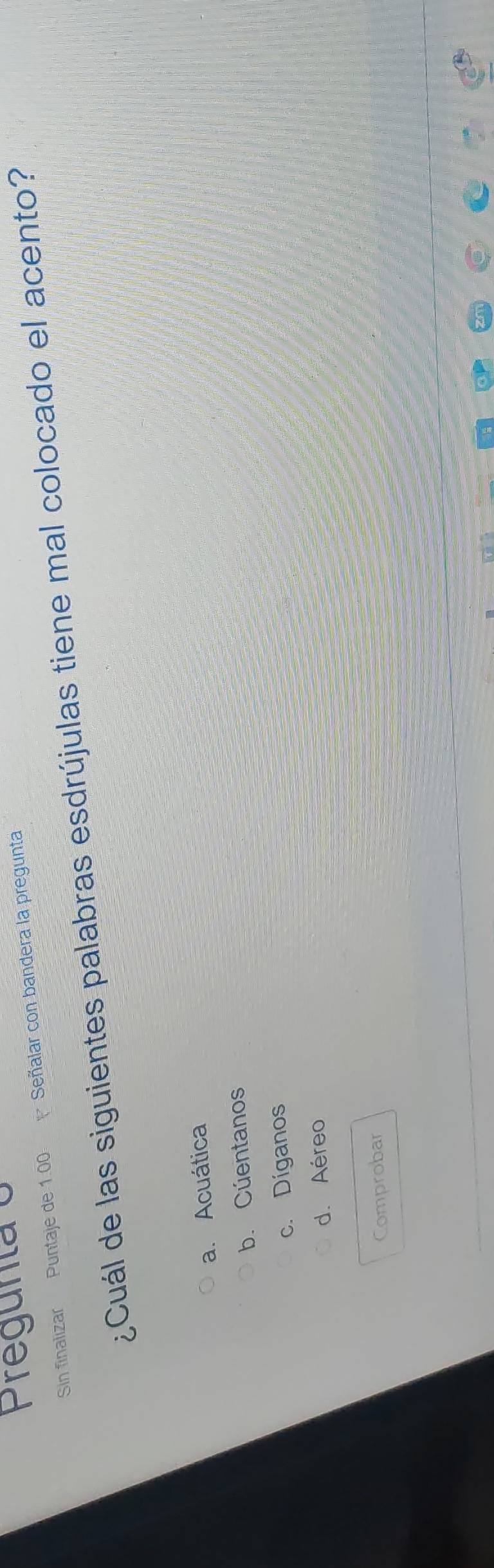 Pregunta o
Sin finalizar Puntaje de 1.00 Señalar con bandera la pregunta
¿Cuál de las siguientes palabras esdrújulas tiene mal colocado el acento?
a. Acuática
b. Cúentanos
c. Díganos
d. Aéreo
Comprobar