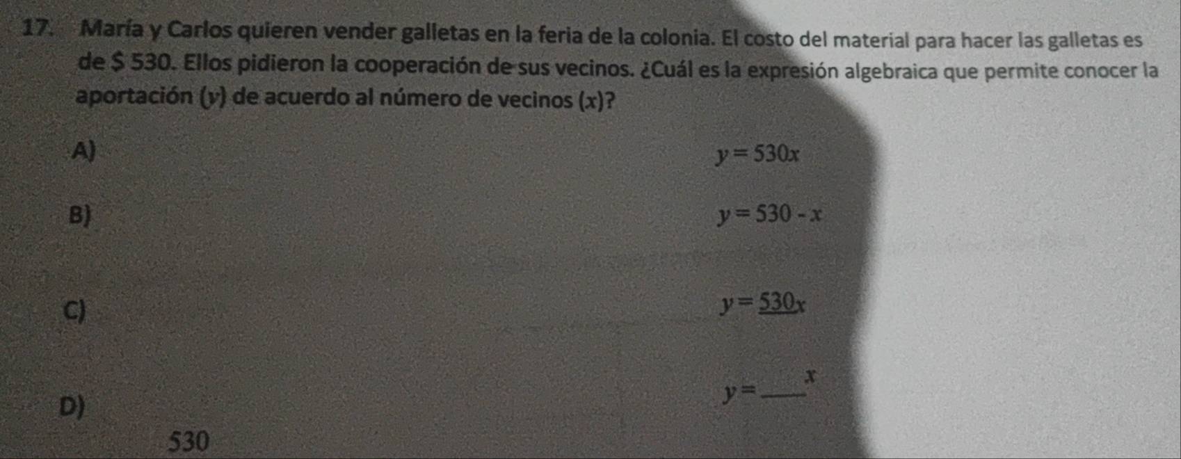 María y Carlos quieren vender galletas en la feria de la colonia. El costo del material para hacer las galletas es
de $ 530. Ellos pidieron la cooperación de sus vecinos. ¿Cuál es la expresión algebraica que permite conocer la
aportación (y) de acuerdo al número de vecinos (x)?
A)
y=530x
B)
y=530-x
C)
y=_ 530x
x
D)
_ y=
530