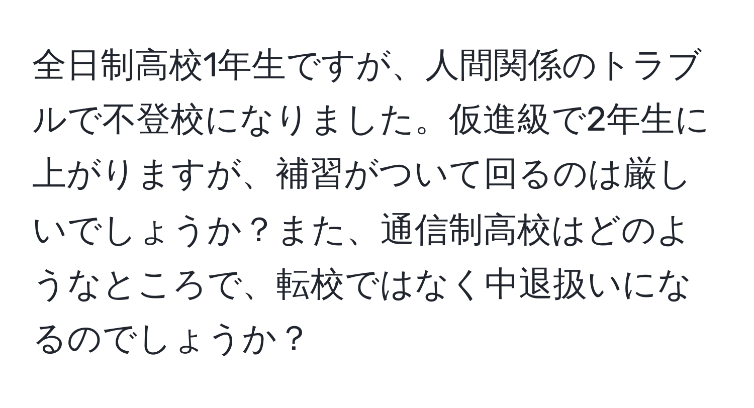 全日制高校1年生ですが、人間関係のトラブルで不登校になりました。仮進級で2年生に上がりますが、補習がついて回るのは厳しいでしょうか？また、通信制高校はどのようなところで、転校ではなく中退扱いになるのでしょうか？