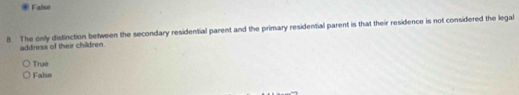 False
8. The only distinction between the secondary residential parent and the primary residential parent is that their residence is not considered the legal
address of their children.
True
False