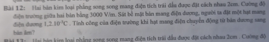 Hai bản kim loại phẳng song song mang điện tích trái dấu được đặt cách nhau 2cm. Cường độ 
điện trường giữa hai bản bằng 3000 V/m. Sát bề mặt bản mang điện dượng, người ta đặt một hạt mang 
điện đương 1,2.10^(-3)C. Tính công của điện trường khi hạt mang điện chuyền động từ bản dương sang 
bàn âm? 
Bài 13: Hai bản kim loại phẳng song song mang điện tích trái dầu được đặt cách nhau 2cm. Cường độ