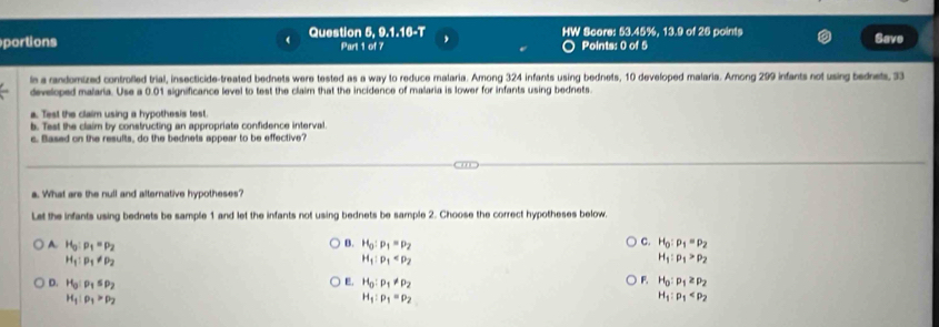 portions Question 5, 9.1.16-T HW Score: 53.45%, 13.9 of 26 points Save
Part 1 of 7 Points: 0 of 5
is a randomized controlled trial, insecticide-treated bednets were tested as a way to reduce malaria. Among 324 infants using bednets, 10 developed malaria. Among 299 infants not using bednets, 33
developed malaria. Use a 0.01 significance level to test the claim that the incidence of malaria is lower for infants using bednets.
a. Test the claim using a hypothesis test.
b. Test the claim by constructing an appropriate confidence interval.
c. Based on the results, do the bednets appear to be effective?
a. What are the null and alternative hypotheses?
Let the infants using bednets be sample 1 and let the infants not using bednets be sample 2. Choose the correct hypotheses below.
A H_0:p_1=p_2
C.
B. H_0:p_1=p_2 H_0:p_1=p_2
H_1:p_1!= p_2
H_1:p_1
H_1:p_1>p_2
E.
D. H_0:p_1≤ p_2 H_0:p_1!= p_2
F. H_0:p_1≥ p_2
H_1:rho _1>rho _2
H_1:p_1=p_2
H_1:p_1