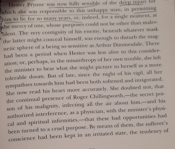 Hester Prynne was now fully sensible of the deep injury for 
which she was responsible to this unhappy man, in permitting 
him to lie for so many years, or, indeed, for a single moment, at 
the mercy of one, whose purposes could not be other than malev- 
olent. The very contiguity of his enemy, beneath whatever mask 
the latter might conceal himself, was enough to disturb the mag- 
netic sphere of a being so sensitive as Arthur Dimmesdale. There 
had been a period when Hester was less alive to this consider- 
ation; or, perhaps, in the misanthropy of her own trouble, she left 
the minister to bear what she might picture to herself as a more 
tolerable doom. But of late, since the night of his vigil, all her 
sympathies towards him had been both softened and invigorated. 
She now read his heart more accurately. She doubted not, that 
the continual presence of Roger Chillingworth,—the secret poi- 
son of his malignity, infecting all the air about him,—and his 
authorized interference, as a physician, with the minister’s physi- 
cal and spiritual infirmities,—that these bad opportunities had 
been turned to a cruel purpose. By means of them, the sufferer's 
conscience had been kept in an irritated state, the tendency of