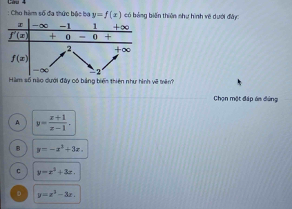 Cau 4
: Cho hàm số đa thức bậc ba y=f(x) có bảng biến thiên như hình về dưới đây:
Hàm số nào dưới đây có bảng biến thiên như hình vẽ trên?
Chọn một đáp án đủng
A y= (x+1)/x-1 .
B y=-x^3+3x.
C y=x^3+3x.
D y=x^3-3x.