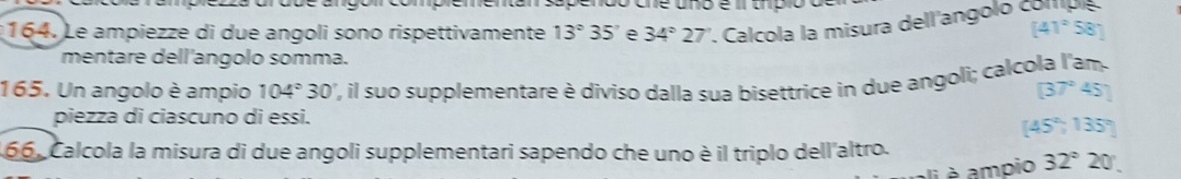 do ane ano é umpio a 
164. Le ampiezze di due angoli sono rispettivamente 13°35' e 34°27'. Calcola la misura dell'angolo o
[41°58]
mentare dell'angolo somma. 
165. Un angolo è ampio 104°30 , l suo supplementare è diviso dalla sua bisettrice in due angoli; calcola l'am.
[37°45']
piezza di ciascuno di essi.
[45°,135°]
66, Calcola la misura di due angoli supplementari sapendo che uno è il triplo dell'altro. 
li è ampio 32°20°