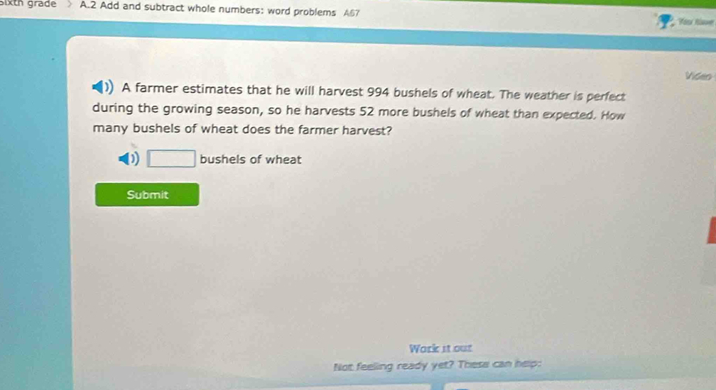 sixth grade A.2 Add and subtract whole numbers: word problems A67 Yésr Rave 
Video 
A farmer estimates that he will harvest 994 bushels of wheat. The weather is perfect 
during the growing season, so he harvests 52 more bushels of wheat than expected. How 
many bushels of wheat does the farmer harvest? 
) □ bushels of wheat 
Submit 
Work it out 
Not feeling ready yet? These can help: