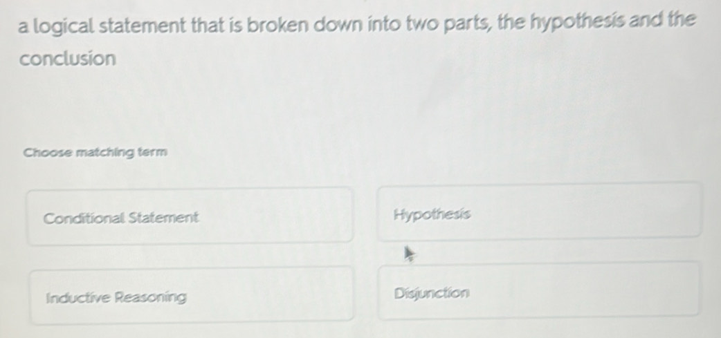 a logical statement that is broken down into two parts, the hypothesis and the
conclusion
Choose matching term
Conditional Statement Hypothesis
Inductive Reasoning Disjunction