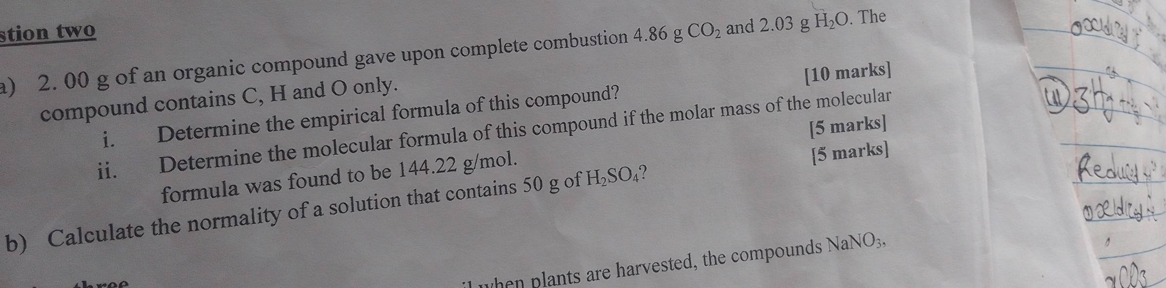 stion two 4.86gCO_2 and 2.03 g H_2O. The 
a) 2. 00 g of an organic compound gave upon complete combustion 
compound contains C, H and O only. 
i. Determine the empirical formula of this compound? [10 marks] 
ii. Determine the molecular formula of this compound if the molar mass of the molecular 
[5 marks] 
formula was found to be 144.22 g/mol. [5 marks] 
b) Calculate the normality of a solution that contains 50 g of H_2SO_4 ? 
hen plants are harvested, the compounds NaNO_3,