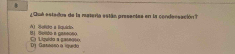 8
¿Qué estados de la materia están presentes en la condensación?
A) Solido a líquido.
B) Solido a gaseoso.
C) Líquido a gaseoso.
D) Gaseoso a liquido