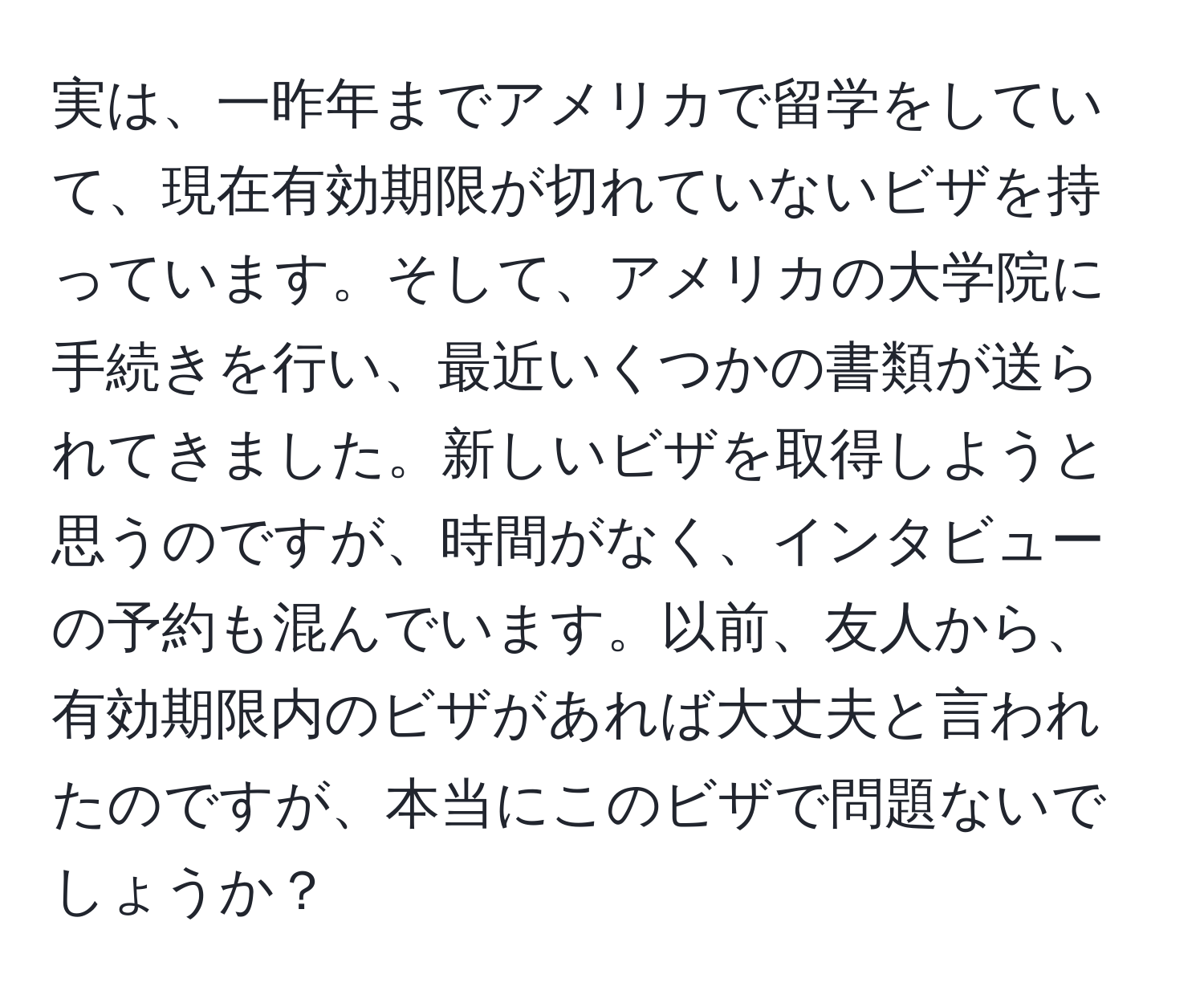 実は、一昨年までアメリカで留学をしていて、現在有効期限が切れていないビザを持っています。そして、アメリカの大学院に手続きを行い、最近いくつかの書類が送られてきました。新しいビザを取得しようと思うのですが、時間がなく、インタビューの予約も混んでいます。以前、友人から、有効期限内のビザがあれば大丈夫と言われたのですが、本当にこのビザで問題ないでしょうか？