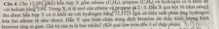 Cho 12,395 (dkc) hỗn hợp X gồm ethene (C_2H_4) , propene (C_3H_6) và hydrogen có tỉ khôi số 
với helium bằng 3,94. Trong X, tỉ lệ mol của ethene và propene là 2:3. Dẫn X qua bột Ni (đun nóng) 
thu được hỗn hợp Y có tỉ khối so với hydrogen bằng 12,3125 (giả sử hiệu suất phản ứng hydrogen 
hóa hai alkene là như nhau). Dẫn Y qua bình chứa dung dịch bromine dư thấy khối lượng bình 
bromine tăng m gam. Giá trị của m là bao nhiêu? (Kết quả làm tròn đến 3 số thập phân)