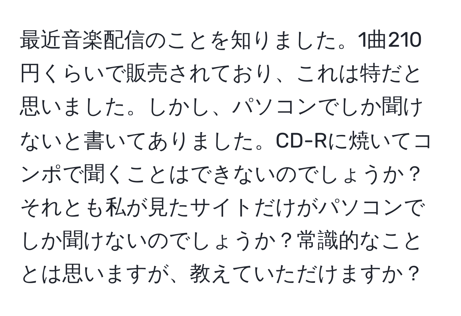 最近音楽配信のことを知りました。1曲210円くらいで販売されており、これは特だと思いました。しかし、パソコンでしか聞けないと書いてありました。CD-Rに焼いてコンポで聞くことはできないのでしょうか？それとも私が見たサイトだけがパソコンでしか聞けないのでしょうか？常識的なこととは思いますが、教えていただけますか？