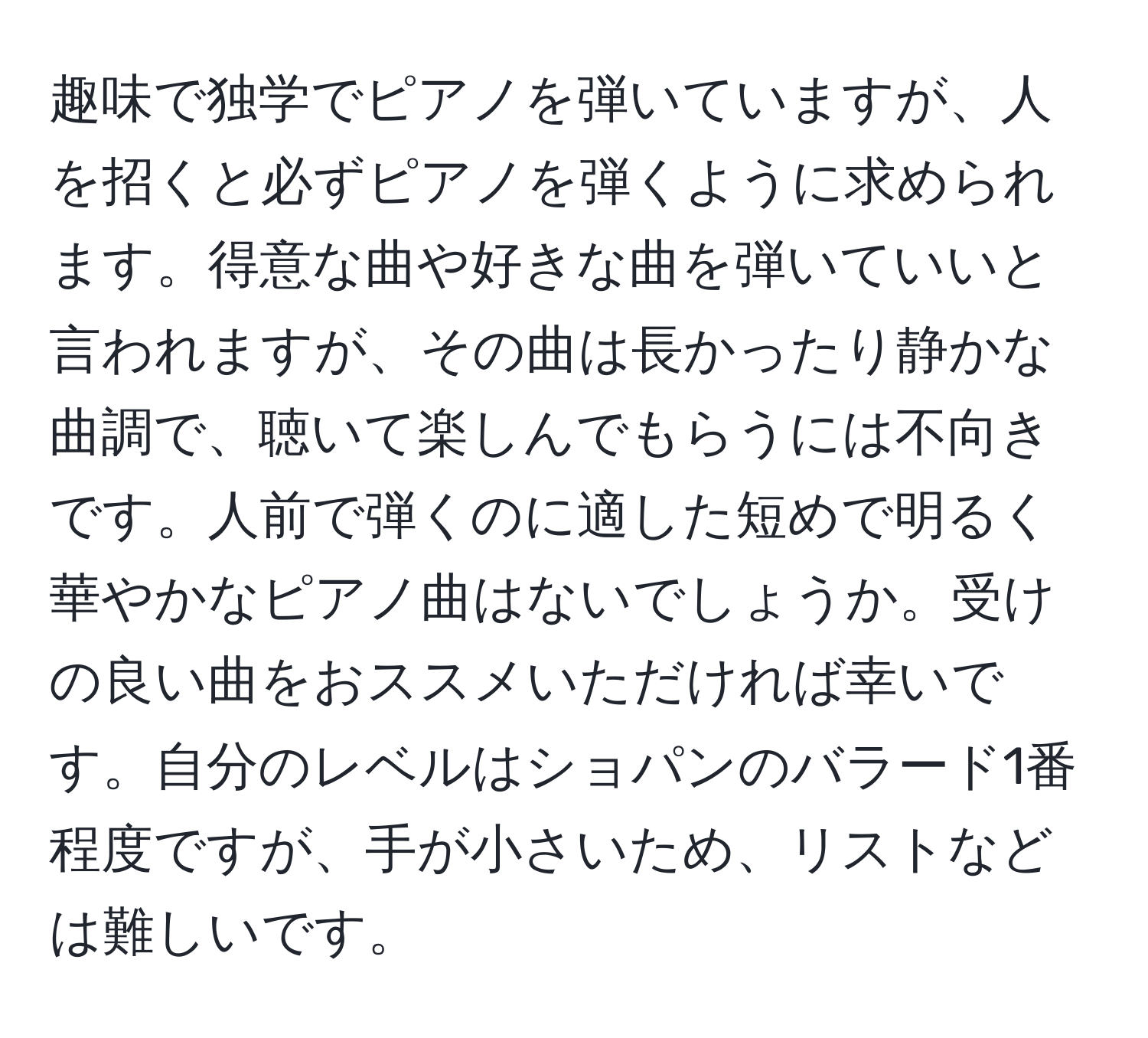 趣味で独学でピアノを弾いていますが、人を招くと必ずピアノを弾くように求められます。得意な曲や好きな曲を弾いていいと言われますが、その曲は長かったり静かな曲調で、聴いて楽しんでもらうには不向きです。人前で弾くのに適した短めで明るく華やかなピアノ曲はないでしょうか。受けの良い曲をおススメいただければ幸いです。自分のレベルはショパンのバラード1番程度ですが、手が小さいため、リストなどは難しいです。