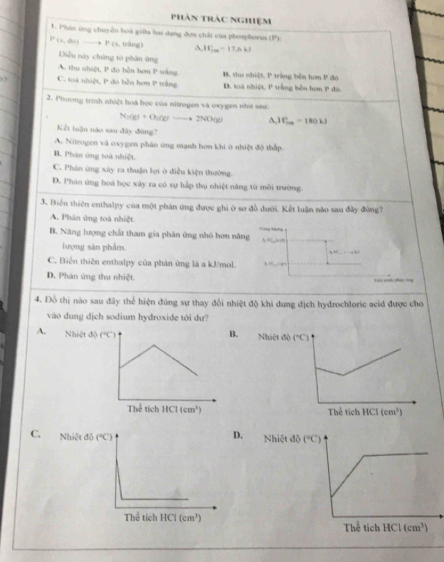 phản trác nghiệm
1. Phân ứng chuyễn hoá giữa hai đạng đơn chất của phosphorus (P):
P(s,do)_ . P (s, tráng) A, W_fas=17.6kJ
Diều này chứng to phân ứng
A. thu nhiệt, P đo bền hơn P wắng. B. thu nhiệt, P trắng bên hơn P đó
,, C. toá nhiệt, P đô bên hơn P trắng D. toá nhiệt, P trắng bên hơn P đô.
2. Phương trình nhiệt hoá học của nitrogen và oxygen như sau:
N_2(g)+O_2(g)to 2NO(g) ^ H_(200)°=180kJ
Kết luận nào sau đây đùng?
A. Nitrogen và oxygen phân ứng mạnh hơn khi ở nhiệt độ thấp.
B. Phân ứng toá nhiệt.
C. Phân ứng xây ra thuận lợi ở điều kiện thường.
D. Phân ứng hoá học xây ra có sự hấp thụ nhiệt năng từ môi trường.
3. Biến thiên enthalpy của một phân ứng được ghi ở sơ đồ đưới. Kết luận nào sau đây đùng?
A. Phân ứng toà nhiệt.
B. Năng lượng chất tham gia phản ứng nhó hơn năng Nang hượng 3.3C,so0
lượng sản phẩm. 1C
C. Biến thiên enthalpy của phản ứng là a kJ/mol. 3 1. 1g0 :, k3
D. Phân ứng thu nhiệt. Tớn trìh phin vng
4. Đồ thị nào sau đây thể hiện đúng sự thay đổi nhiệt độ khi dung dịch hydrochloric acid được cho
vào dung dịch sodium hydroxide tới dư?
A. NhiệNhiệt
 
D.
C. Nhiệt Nhiệt đ