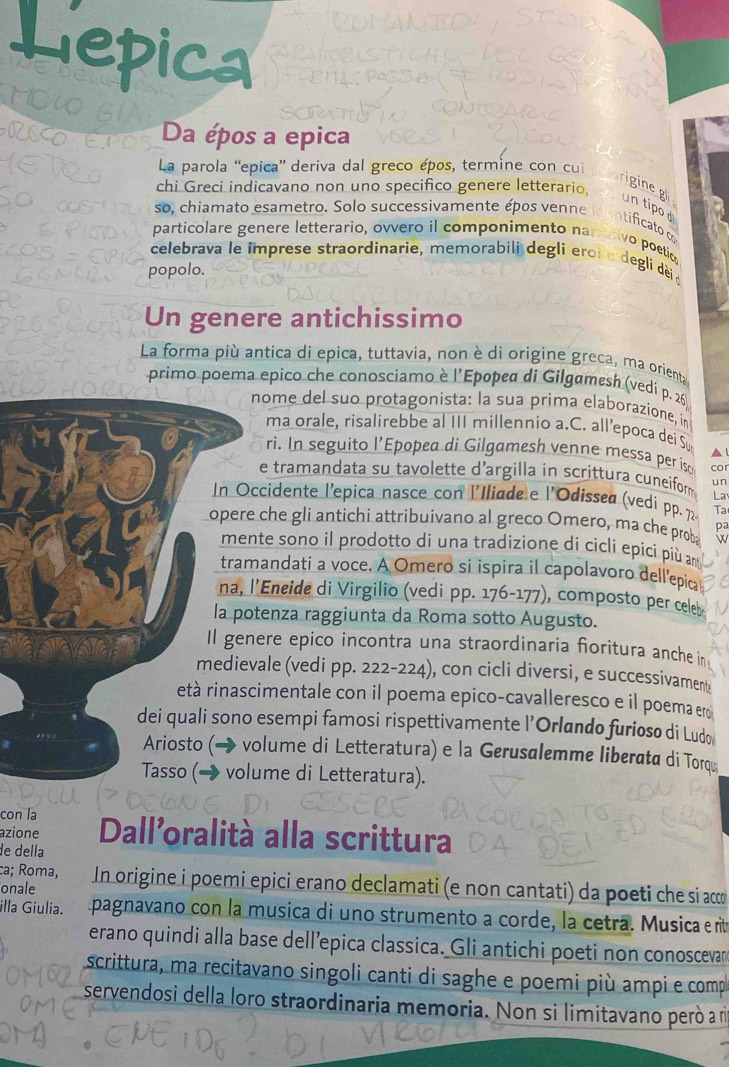 Da épos a epica
La parola “epica” deriva dal greco épos, termine con cui
riginegl
chi Greci indicavano non uno specifico genere letterario,        un tipo d
so, chiamato esametro. Solo successivamente épos venne is entificato d
particolare genere letterario, ovvero il componimento namativo poetio
celebrava le imprese straordinarie, memorabili degli eroi e degli dè d
popolo.
Un genere antichissimo
La forma più antica di epica, tuttavia, non è di origine greca, ma orienta
primo poema epico che conosciamo è l'Epopea di Gilgamesh (vedi p. 26
nome del suo protagonista: la sua prima elaborazione, in
ma orale, risalirebbe al III millennio a.C. all’epoca dei Su   
ri. In seguito l’Epopea di Gilgamesh venne messa per iso co
e tramandata su tavolette d'argilla in scrittura cuneiform u n
La
In Occidente l'epica nasce con l'Iliade e l'Odissea (vedi pp. 72- Ta
opere che gli antichi attribuivano al greco Omero, ma che proba
pa
mente sono il prodotto di una tradizione di cicli epicí più an
tramandati a voce. A Omero si ispira il capolavoro dellepic
na, l’Eneide di Virgilio (vedi pp. 176-177), composto per cele
la potenza raggiunta da Roma sotto Augusto.
Il genere epico incontra una straordinaria foritura anche in
medievale (vedi pp. 222-224), con cicli diversi, e successivament
età rinascimentale con il poema epico-cavalleresco e il poema eo
dei quali sono esempi famosi rispettivamente l’Orlando furioso di Ludo
Ariosto (→ volume di Letteratura) e la Gerusalemme liberata di Torqu
Tasso (→ volume di Letteratura).
con la
azione Dall'oralità alla scrittura
de della
ca; Roma,
onale  In origine i poemi epici erano declamati (e non cantati) da poeti che si a
illa Giulia. pagnavano con la musica di uno strumento a corde, la cetra. Musica e rité
erano quindi alla base dell’epica classica. Gli antichi poeti non conoscevan
scrittura, ma recitavano singoli canti di saghe e poemi più ampi e comp
servendosi della loro straordinaria memoria. Non si limitavano però a r