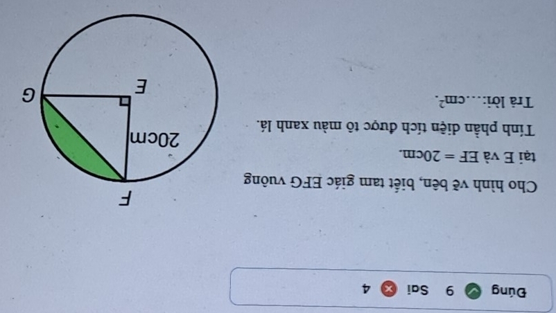 Đúng 9 Sai 4 
Cho hình vẽ bên, biết tam giác EFG vuông 
tại E và EF=20cm. 
Tính phần diện tích được tô màu xanh lá. 
Trả lời: cm^2.