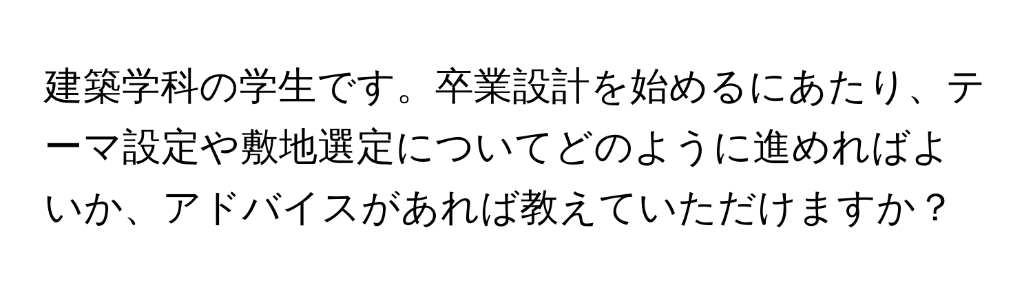 建築学科の学生です。卒業設計を始めるにあたり、テーマ設定や敷地選定についてどのように進めればよいか、アドバイスがあれば教えていただけますか？