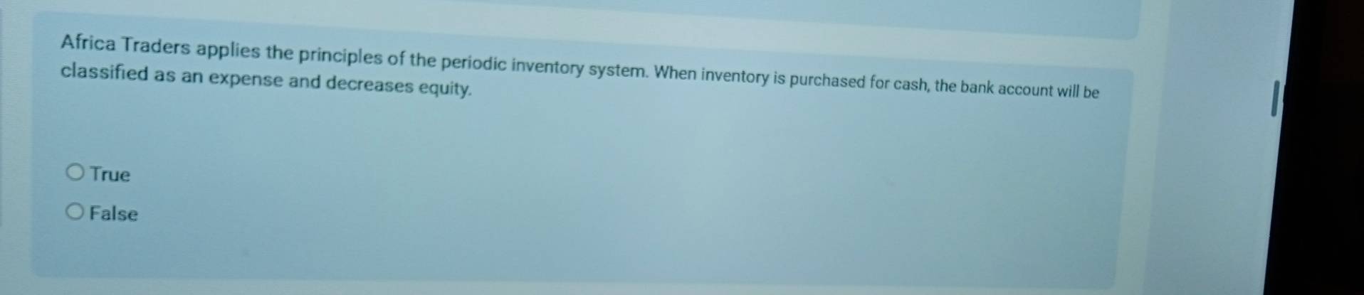 Africa Traders applies the principles of the periodic inventory system. When inventory is purchased for cash, the bank account will be
classified as an expense and decreases equity.
True
False