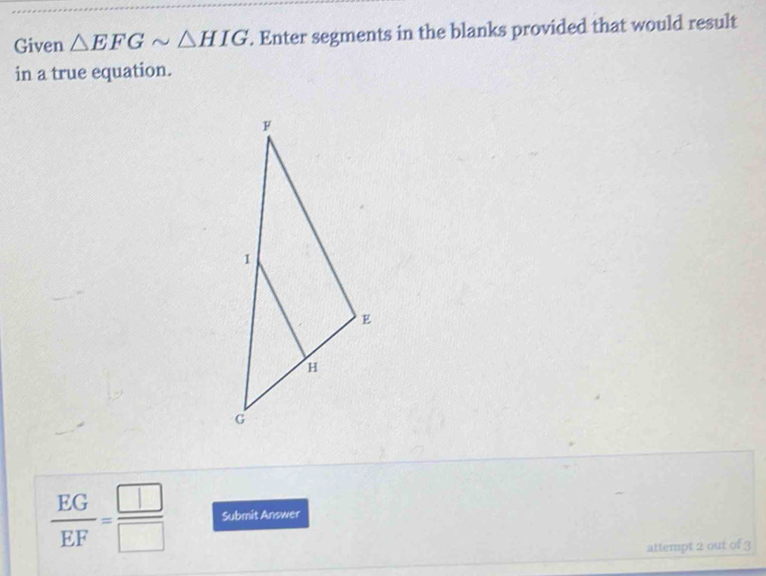 Given △ EFGsim △ HIG. Enter segments in the blanks provided that would result 
in a true equation.
 EG/EF = □ /□   Submit Answer 
attempt 2 out of 3