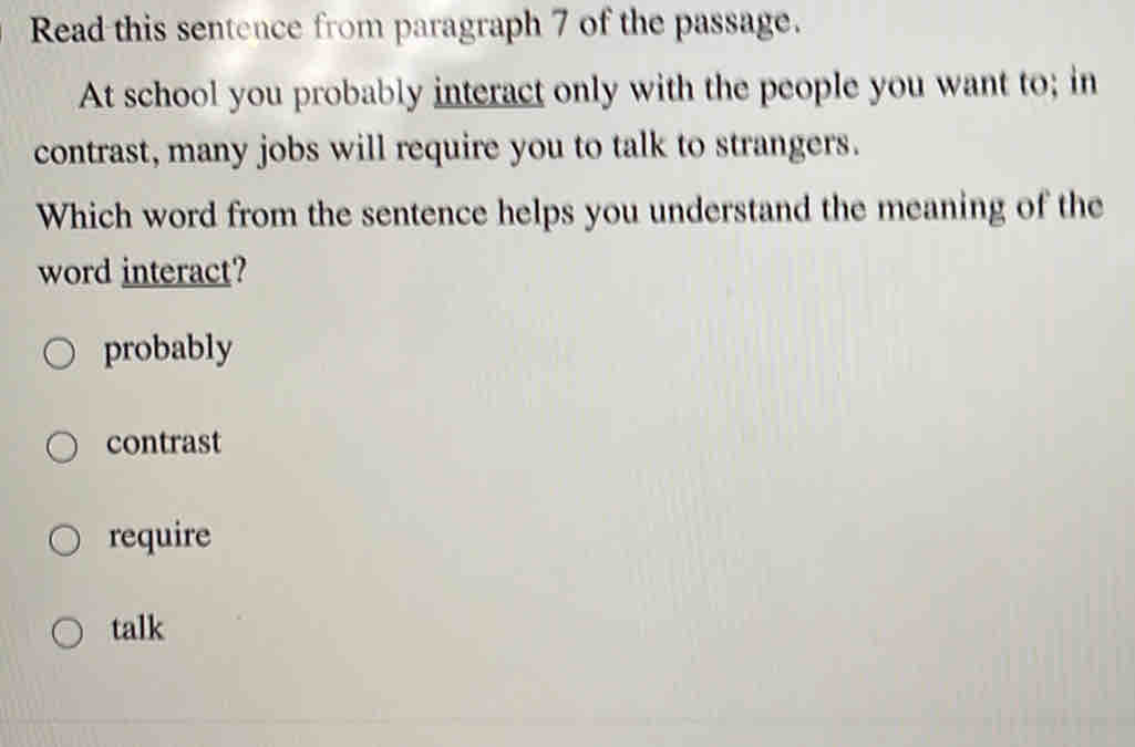 Read this sentence from paragraph 7 of the passage.
At school you probably interact only with the people you want to; in
contrast, many jobs will require you to talk to strangers.
Which word from the sentence helps you understand the meaning of the
word interact?
probably
contrast
require
talk