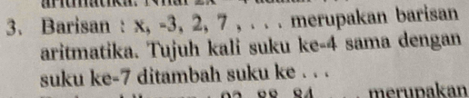 Barisan : x, -3, 2, 7 , . . . merupakan barisan 
aritmatika. Tujuh kali suku ke -4 sama dengan 
suku ke -7 ditambah suku ke . . . 
_merupakan