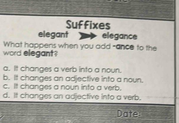 Suffixes
elegant elegance
What happens when you add -ance to the
word elegant?
a. It changes a verb into a noun.
b. It changes an adjective into a noun.
c. It changes a noun into a verb.
d. It changes an adjective into a verb.
Date:_