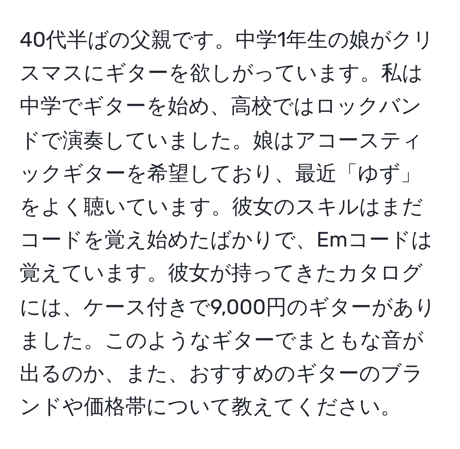 40代半ばの父親です。中学1年生の娘がクリスマスにギターを欲しがっています。私は中学でギターを始め、高校ではロックバンドで演奏していました。娘はアコースティックギターを希望しており、最近「ゆず」をよく聴いています。彼女のスキルはまだコードを覚え始めたばかりで、Emコードは覚えています。彼女が持ってきたカタログには、ケース付きで9,000円のギターがありました。このようなギターでまともな音が出るのか、また、おすすめのギターのブランドや価格帯について教えてください。