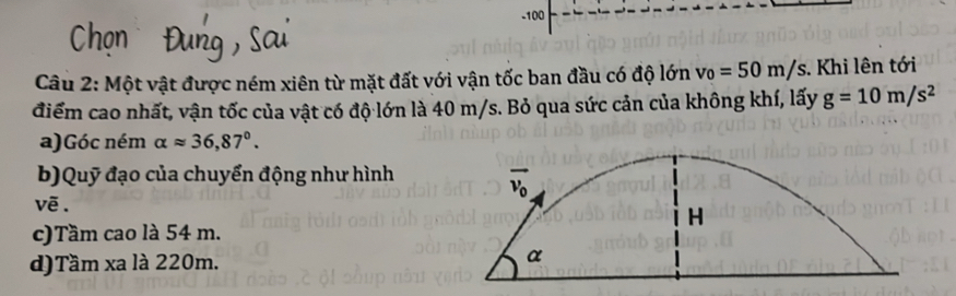 100
Câu 2: Một vật được ném xiên từ mặt đất với vận tốc ban đầu có độ lớn v_0=50m/s. Khi lên tới
điểm cao nhất, vận tốc của vật có độ lớn là 40 m/s. Bỏ qua sức cản của không khí, lấy g=10m/s^2
a)Góc ném alpha approx 36,87°.
b)Quỹ đạo của chuyển động như hình
vẽ . 
c)Tầm cao là 54 m.
d)Tầm xa là 220m.